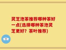 灵芝泡茶推荐哪种茶好一点(选择哪种茶泡灵芝更好？茶叶推荐)