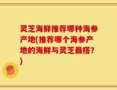 灵芝海鲜推荐哪种海参产地(推荐哪个海参产地的海鲜与灵芝最搭？)