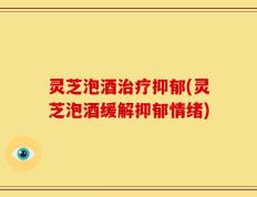 灵芝泡酒治疗抑郁(灵芝泡酒缓解抑郁情绪)