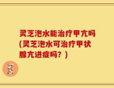 灵芝泡水能治疗甲亢吗(灵芝泡水可治疗甲状腺亢进症吗？)