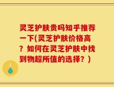 灵芝护肤贵吗知乎推荐一下(灵芝护肤价格高？如何在灵芝护肤中找到物超所值的选择？)