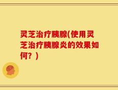 灵芝治疗胰腺(使用灵芝治疗胰腺炎的效果如何？)