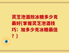 灵芝泡酒放冰糖多少克最好(掌握灵芝泡酒技巧：加多少克冰糖最佳？)
