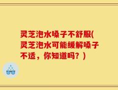 灵芝泡水嗓子不舒服(灵芝泡水可能缓解嗓子不适，你知道吗？)