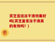 灵芝宫廷冻干液效果好吗(灵芝皇家冻干液真的有效吗？)