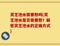 灵芝泡水需要熬吗(灵芝泡水是否需要熬？解密灵芝泡水的正确方式)