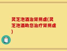 灵芝泡酒治肾阴虚(灵芝泡酒助您治疗肾阴虚)