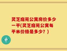 灵芝庭苑公寓房价多少一平(灵芝庭苑公寓每平米价格是多少？)