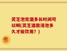 灵芝泡完酒多长时间可以喝(灵芝酒需浸泡多久才能饮用？)
