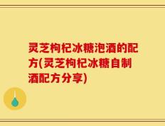 灵芝枸杞冰糖泡酒的配方(灵芝枸杞冰糖自制酒配方分享)