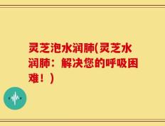 灵芝泡水润肺(灵芝水润肺：解决您的呼吸困难！)