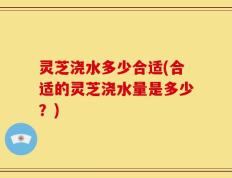 灵芝浇水多少合适(合适的灵芝浇水量是多少？)