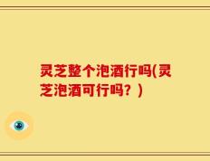 灵芝整个泡酒行吗(灵芝泡酒可行吗？)