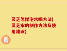 灵芝怎样泡水喝方法(灵芝水的制作方法及使用建议)