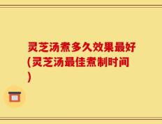 灵芝汤煮多久效果最好(灵芝汤最佳煮制时间)