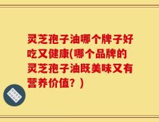 灵芝孢子油哪个牌子好吃又健康(哪个品牌的灵芝孢子油既美味又有营养价值？)