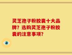 灵芝孢子粉胶囊十大品牌？选购灵芝孢子粉胶囊的注意事项？