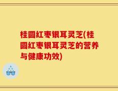 桂圆红枣银耳灵芝(桂圆红枣银耳灵芝的营养与健康功效)