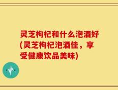 灵芝枸杞和什么泡酒好(灵芝枸杞泡酒佳，享受健康饮品美味)