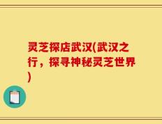 灵芝探店武汉(武汉之行，探寻神秘灵芝世界)
