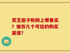 灵芝孢子粉网上哪里买？推荐几个可信的购买渠道？