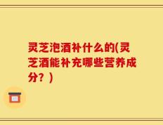 灵芝泡酒补什么的(灵芝酒能补充哪些营养成分？)
