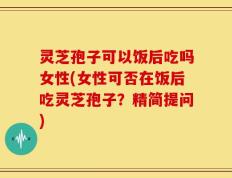 灵芝孢子可以饭后吃吗女性(女性可否在饭后吃灵芝孢子？精简提问)