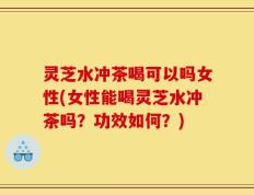 灵芝水冲茶喝可以吗女性(女性能喝灵芝水冲茶吗？功效如何？)