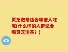 灵芝泡茶适合哪些人吃呢(什么样的人群适合喝灵芝泡茶？)
