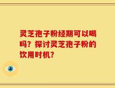 灵芝孢子粉经期可以喝吗？探讨灵芝孢子粉的饮用时机？