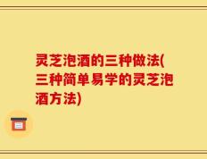 灵芝泡酒的三种做法(三种简单易学的灵芝泡酒方法)