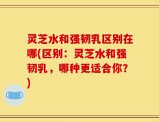 灵芝水和强韧乳区别在哪(区别：灵芝水和强韧乳，哪种更适合你？)