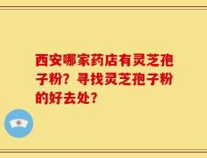 西安哪家药店有灵芝孢子粉？寻找灵芝孢子粉的好去处？