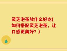 灵芝泡茶放什么好吃(如何搭配灵芝泡茶，让口感更美好？)