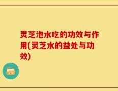灵芝泡水吃的功效与作用(灵芝水的益处与功效)