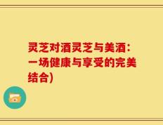 灵芝对酒灵芝与美酒：一场健康与享受的完美结合)