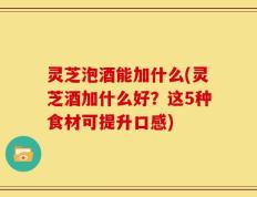 灵芝泡酒能加什么(灵芝酒加什么好？这5种食材可提升口感)