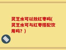 灵芝水可以放红枣吗(灵芝水可与红枣搭配饮用吗？)