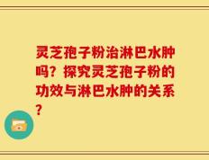 灵芝孢子粉治淋巴水肿吗？探究灵芝孢子粉的功效与淋巴水肿的关系？