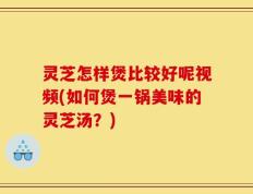 灵芝怎样煲比较好呢视频(如何煲一锅美味的灵芝汤？)