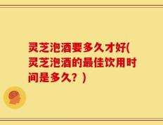 灵芝泡酒要多久才好(灵芝泡酒的最佳饮用时间是多久？)