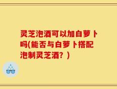 灵芝泡酒可以加白萝卜吗(能否与白萝卜搭配泡制灵芝酒？)
