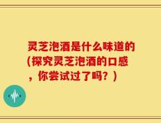 灵芝泡酒是什么味道的(探究灵芝泡酒的口感，你尝试过了吗？)