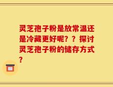 灵芝孢子粉是放常温还是冷藏更好呢？？探讨灵芝孢子粉的储存方式？