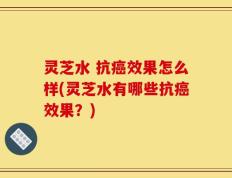 灵芝水 抗癌效果怎么样(灵芝水有哪些抗癌效果？)