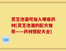 灵芝泡酒可加入哪些药材(灵芝泡酒的配方推荐——药材搭配大全)