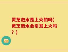 灵芝泡水是上火的吗(灵芝泡水会引发上火吗？)