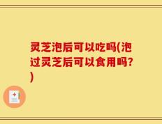 灵芝泡后可以吃吗(泡过灵芝后可以食用吗？)