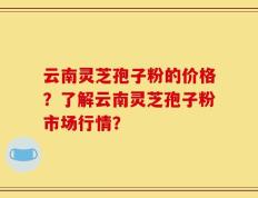云南灵芝孢子粉的价格？了解云南灵芝孢子粉市场行情？