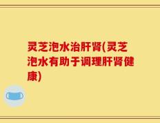 灵芝泡水治肝肾(灵芝泡水有助于调理肝肾健康)